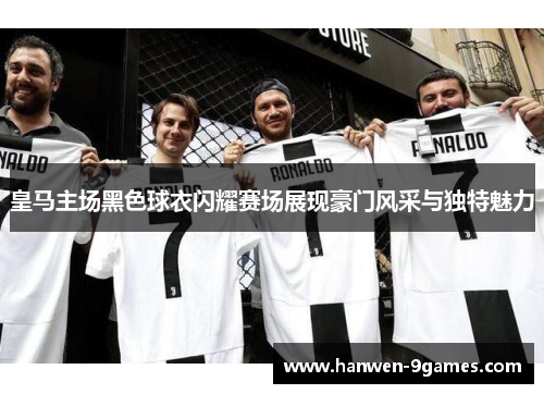 皇马主场黑色球衣闪耀赛场展现豪门风采与独特魅力 皇马主场黑色球衣闪耀赛场展现豪门风采与独特魅力