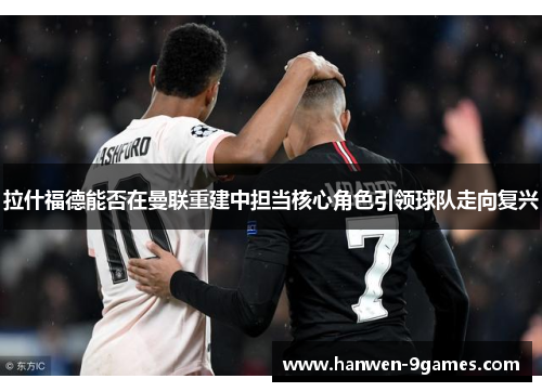 拉什福德能否在曼联重建中担当核心角色引领球队走向复兴 拉什福德能否在曼联重建中担当核心角色引领球队走向复兴