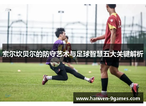 索尔坎贝尔的防守艺术与足球智慧五大关键解析 索尔坎贝尔的防守艺术与足球智慧五大关键解析