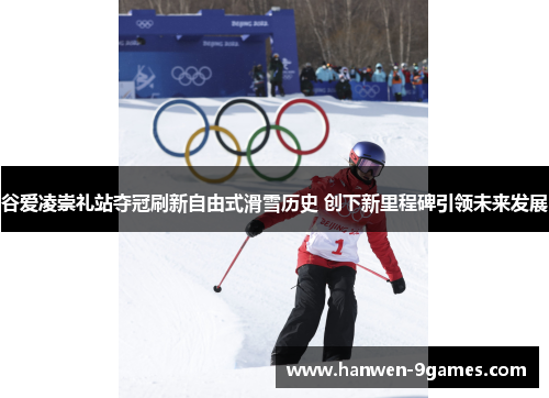 谷爱凌崇礼站夺冠刷新自由式滑雪历史 创下新里程碑引领未来发展 谷爱凌崇礼站夺冠刷新自由式滑雪历史 创下新里程碑引领未来发展