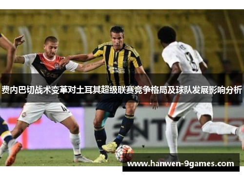 费内巴切战术变革对土耳其超级联赛竞争格局及球队发展影响分析 费内巴切战术变革对土耳其超级联赛竞争格局及球队发展影响分析