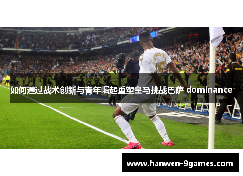如何通过战术创新与青年崛起重塑皇马挑战巴萨 dominance 如何通过战术创新与青年崛起重塑皇马挑战巴萨 dominance
