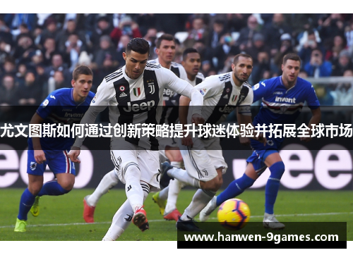 尤文图斯如何通过创新策略提升球迷体验并拓展全球市场 尤文图斯如何通过创新策略提升球迷体验并拓展全球市场