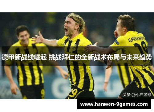 德甲新战线崛起 挑战拜仁的全新战术布局与未来趋势 德甲新战线崛起 挑战拜仁的全新战术布局与未来趋势