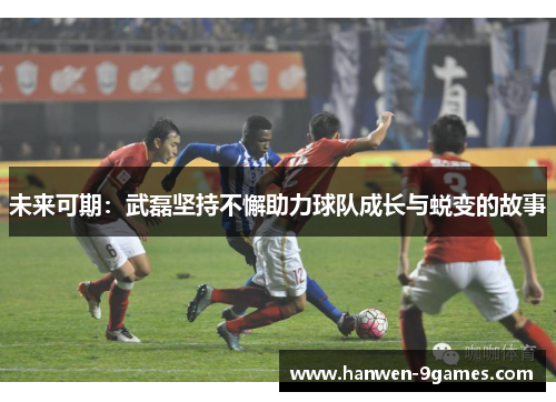 未来可期:武磊坚持不懈助力球队成长与蜕变的故事 未来可期:武磊坚持不懈助力球队成长与蜕变的故事